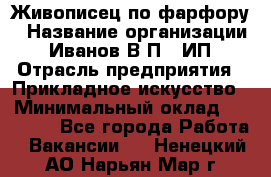 Живописец по фарфору › Название организации ­ Иванов В.П., ИП › Отрасль предприятия ­ Прикладное искусство › Минимальный оклад ­ 30 000 - Все города Работа » Вакансии   . Ненецкий АО,Нарьян-Мар г.